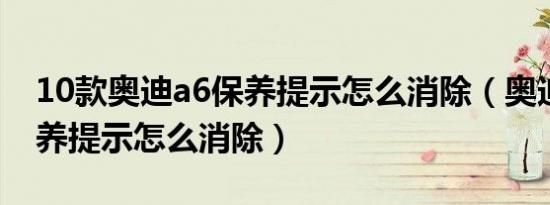 10款奥迪a6保养提示怎么消除（奥迪立即保养提示怎么消除）