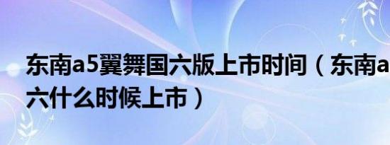 东南a5翼舞国六版上市时间（东南a5翼舞国六什么时候上市）