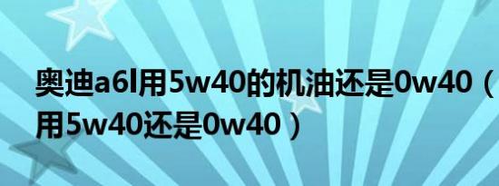 奥迪a6l用5w40的机油还是0w40（奥迪a4l用5w40还是0w40）