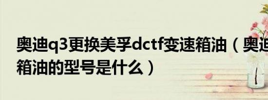 奥迪q3更换美孚dctf变速箱油（奥迪q3变速箱油的型号是什么）