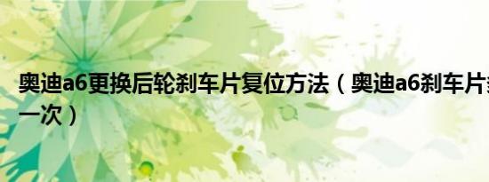 奥迪a6更换后轮刹车片复位方法（奥迪a6刹车片多少公里换一次）