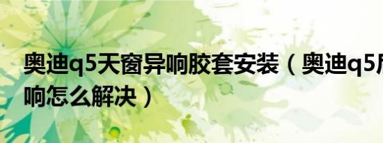 奥迪q5天窗异响胶套安装（奥迪q5后天窗异响怎么解决）