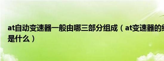 at自动变速器一般由哪三部分组成（at变速器的结构和原理是什么）