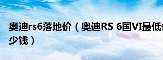 奥迪rs6落地价（奥迪RS 6国VI最低价格是多少钱）