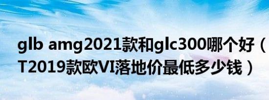 glb amg2021款和glc300哪个好（AMG GT2019款欧VI落地价最低多少钱）