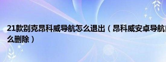 21款别克昂科威导航怎么退出（昂科威安卓导航自带导航怎么删除）