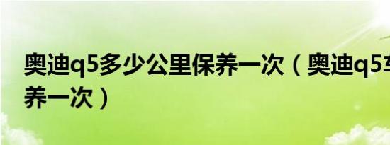 奥迪q5多少公里保养一次（奥迪q5车多久保养一次）