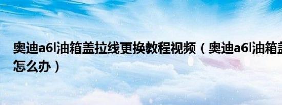 奥迪a6l油箱盖拉线更换教程视频（奥迪a6l油箱盖弹不出来怎么办）