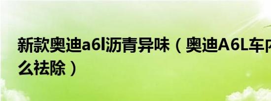 新款奥迪a6l沥青异味（奥迪A6L车内异味怎么祛除）