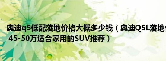 奥迪q5低配落地价格大概多少钱（奥迪Q5L落地价要多少钱 45-50万适合家用的SUV推荐）