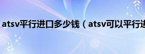 atsv平行进口多少钱（atsv可以平行进口吗）