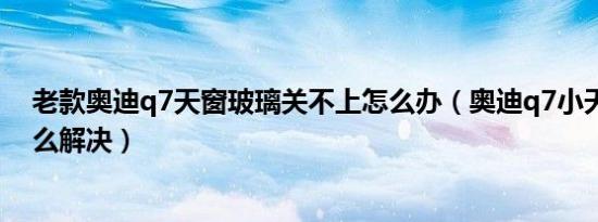 老款奥迪q7天窗玻璃关不上怎么办（奥迪q7小天窗异响怎么解决）