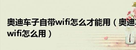 奥迪车子自带wifi怎么才能用（奥迪车自带的wifi怎么用）