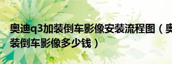 奥迪q3加装倒车影像安装流程图（奥迪Q3加装倒车影像多少钱）