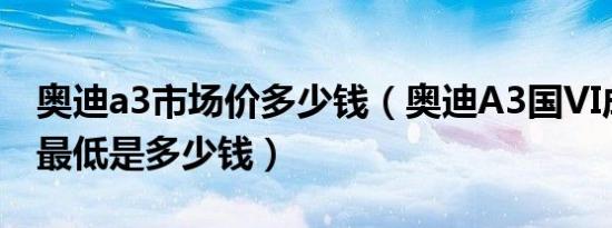 奥迪a3市场价多少钱（奥迪A3国VI成交价格最低是多少钱）