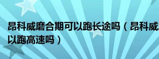 昂科威磨合期可以跑长途吗（昂科威磨合期可以跑高速吗）