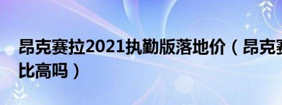 昂克赛拉2021执勤版落地价（昂克赛拉性价比高吗）