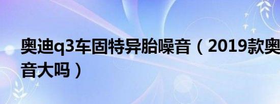 奥迪q3车固特异胎噪音（2019款奥迪Q3噪音大吗）