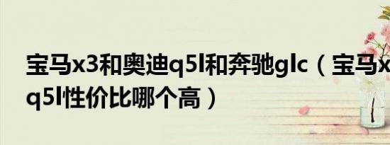 宝马x3和奥迪q5l和奔驰glc（宝马x3跟奥迪q5l性价比哪个高）