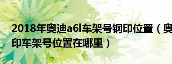 2018年奥迪a6l车架号钢印位置（奥迪a6l钢印车架号位置在哪里）