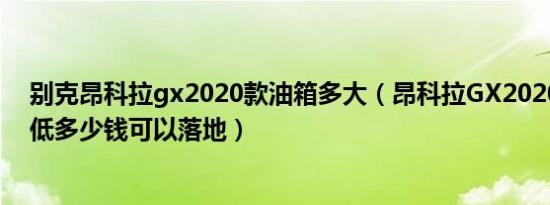 别克昂科拉gx2020款油箱多大（昂科拉GX2020款国VI最低多少钱可以落地）