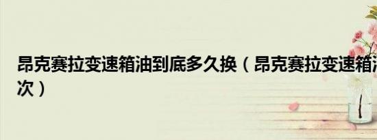 昂克赛拉变速箱油到底多久换（昂克赛拉变速箱油多久换一次）