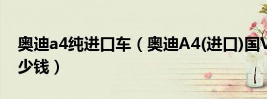 奥迪a4纯进口车（奥迪A4(进口)国VI最低多少钱）