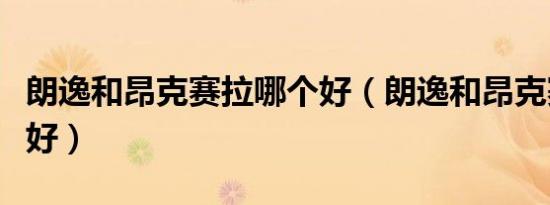 朗逸和昂克赛拉哪个好（朗逸和昂克赛拉哪个好）
