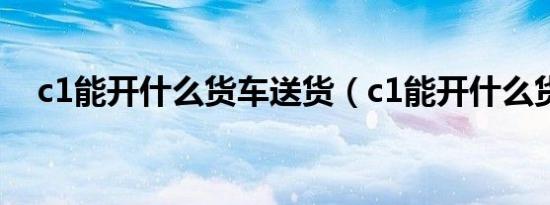 c1能开什么货车送货（c1能开什么货车）