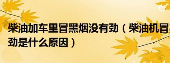 柴油加车里冒黑烟没有劲（柴油机冒黑烟没有劲是什么原因）
