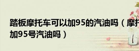 踏板摩托车可以加95的汽油吗（摩托车可以加95号汽油吗）
