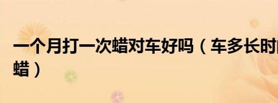 一个月打一次蜡对车好吗（车多长时间打一次蜡）
