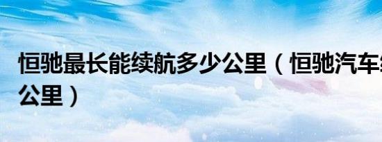 恒驰最长能续航多少公里（恒驰汽车续航多少公里）