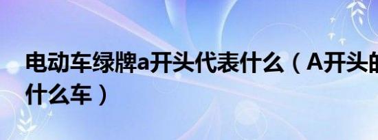 电动车绿牌a开头代表什么（A开头的绿牌是什么车）