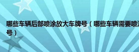 哪些车辆后部喷涂放大车牌号（哪些车辆需要喷涂放大车牌号）