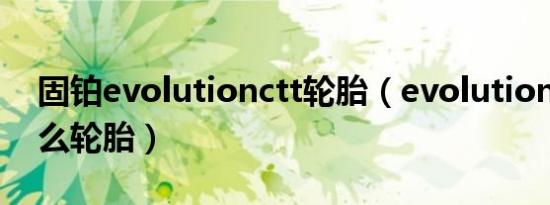 固铂evolutionctt轮胎（evolutionctt是什么轮胎）