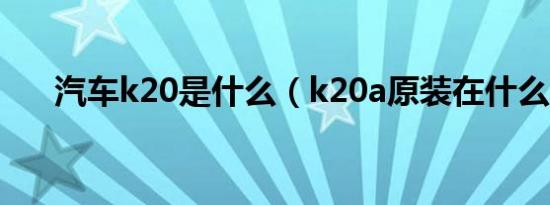 汽车k20是什么（k20a原装在什么车）
