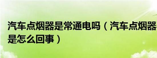 汽车点烟器是常通电吗（汽车点烟器不通电了是怎么回事）
