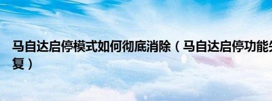 马自达启停模式如何彻底消除（马自达启停功能失效怎样恢复）