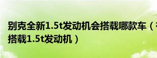 别克全新1.5t发动机会搭载哪款车（有哪些车搭载1.5t发动机）