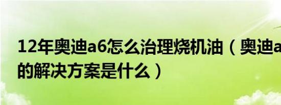 12年奥迪a6怎么治理烧机油（奥迪a6烧机油的解决方案是什么）