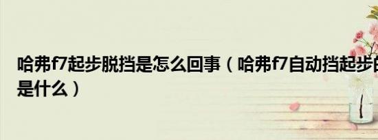 哈弗f7起步脱挡是怎么回事（哈弗f7自动挡起步的正确方法是什么）