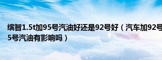 缤智1.5t加95号汽油好还是92号好（汽车加92号汽油加了95号汽油有影响吗）