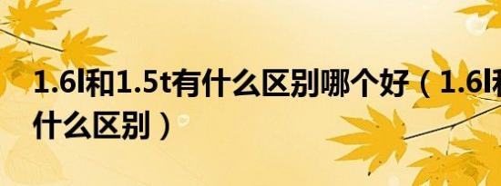 1.6l和1.5t有什么区别哪个好（1.6l和1.5t有什么区别）