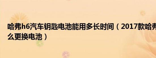 哈弗h6汽车钥匙电池能用多长时间（2017款哈弗h6钥匙怎么更换电池）