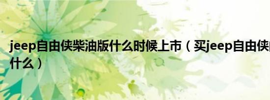 jeep自由侠柴油版什么时候上市（买jeep自由侠的利与弊是什么）