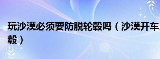 玩沙漠必须要防脱轮毂吗（沙漠开车用什么轮毂）