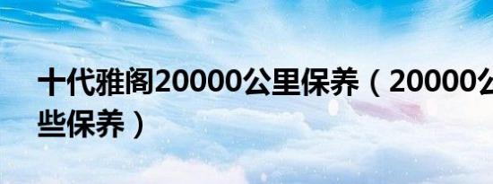 十代雅阁20000公里保养（20000公里做哪些保养）