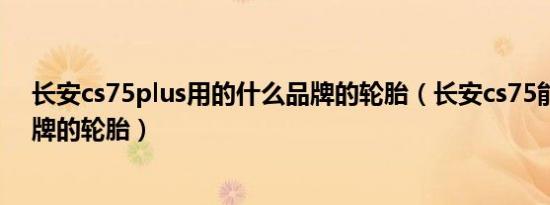 长安cs75plus用的什么品牌的轮胎（长安cs75能用哪些品牌的轮胎）
