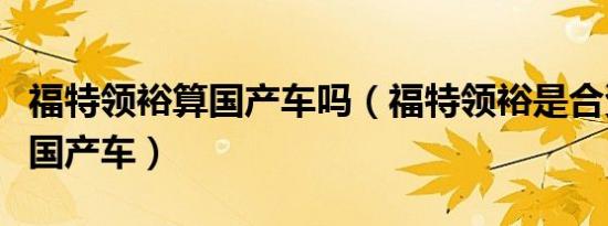 福特领裕算国产车吗（福特领裕是合资车还是国产车）